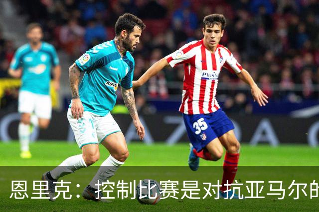 恩里克：控制比赛是对抗亚马尔的最佳策略；巴萨并非无懈可击